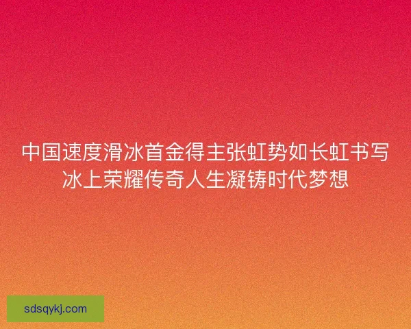 中国速度滑冰首金得主张虹势如长虹书写冰上荣耀传奇人生凝铸时代梦想 中国速度滑冰首金得主张虹势如长虹书写冰上荣耀传奇人生凝铸时代梦想