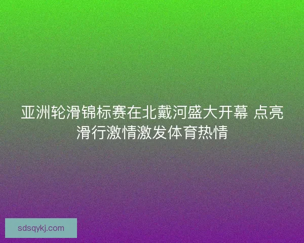 亚洲轮滑锦标赛在北戴河盛大开幕 点亮滑行激情激发体育热情