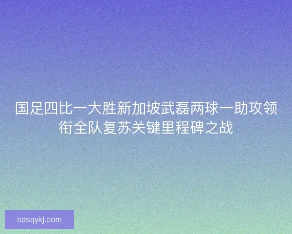 国足四比一大胜新加坡武磊两球一助攻领衔全队复苏关键里程碑之战