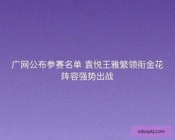 广网公布参赛名单 袁悦王雅繁领衔金花阵容强势出战