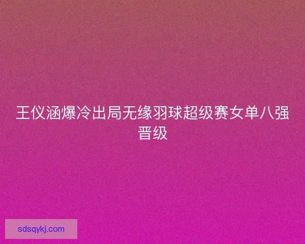 王仪涵爆冷出局无缘羽球超级赛女单八强晋级 王仪涵爆冷出局无缘羽球超级赛女单八强晋级