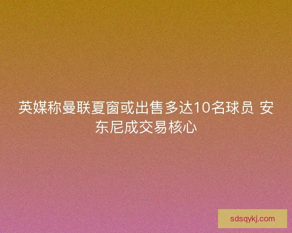 英媒称曼联夏窗或出售多达10名球员 安东尼成交易核心
