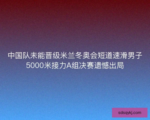 中国队未能晋级米兰冬奥会短道速滑男子5000米接力A组决赛遗憾出局 中国队未能晋级米兰冬奥会短道速滑男子5000米接力A组决赛遗憾出局