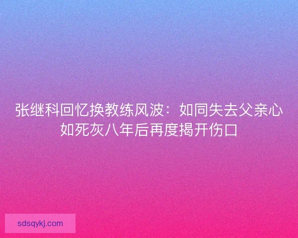 张继科回忆换教练风波：如同失去父亲心如死灰八年后再度揭开伤口