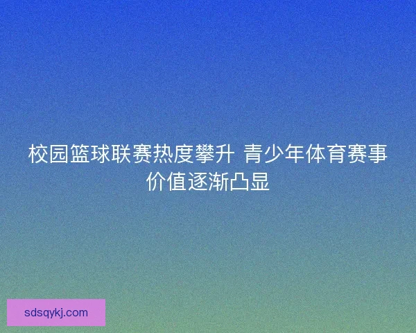 校园篮球联赛热度攀升 青少年体育赛事价值逐渐凸显