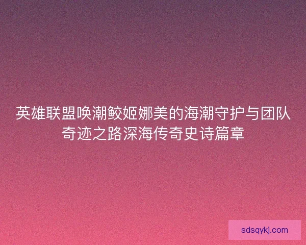 英雄联盟唤潮鲛姬娜美的海潮守护与团队奇迹之路深海传奇史诗篇章