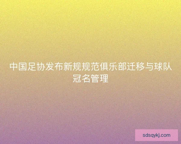 中国足协发布新规规范俱乐部迁移与球队冠名管理 中国足协发布新规规范俱乐部迁移与球队冠名管理