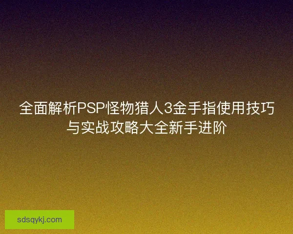 全面解析PSP怪物猎人3金手指使用技巧与实战攻略大全新手进阶 全面解析PSP怪物猎人3金手指使用技巧与实战攻略大全新手进阶