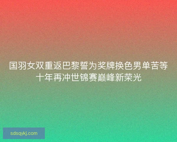 国羽女双重返巴黎誓为奖牌换色男单苦等十年再冲世锦赛巅峰新荣光