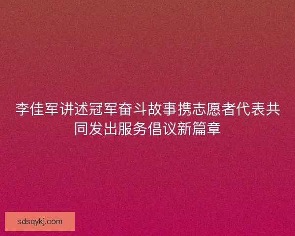 李佳军讲述冠军奋斗故事携志愿者代表共同发出服务倡议新篇章 李佳军讲述冠军奋斗故事携志愿者代表共同发出服务倡议新篇章