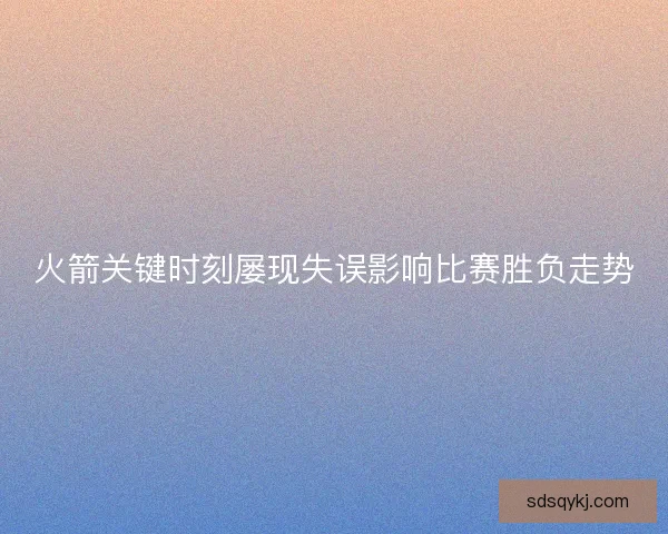 火箭关键时刻屡现失误影响比赛胜负走势 火箭关键时刻屡现失误影响比赛胜负走势