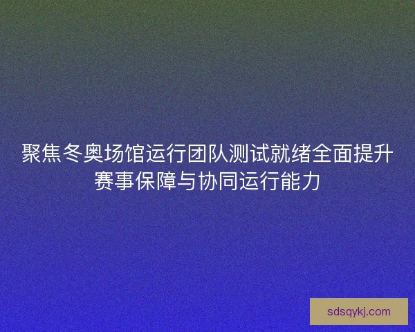 聚焦冬奥场馆运行团队测试就绪全面提升赛事保障与协同运行能力