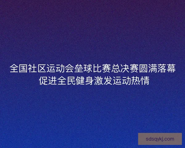 全国社区运动会垒球比赛总决赛圆满落幕 促进全民健身激发运动热情