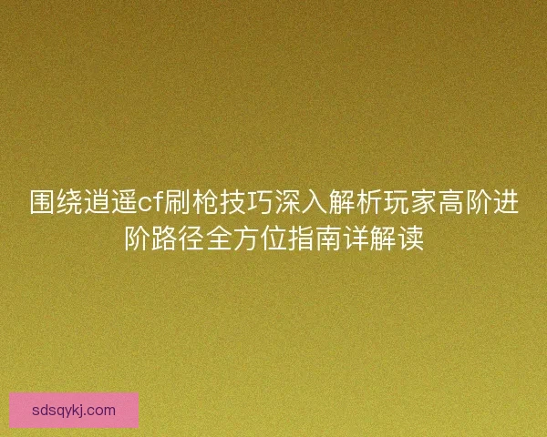 围绕逍遥cf刷枪技巧深入解析玩家高阶进阶路径全方位指南详解读