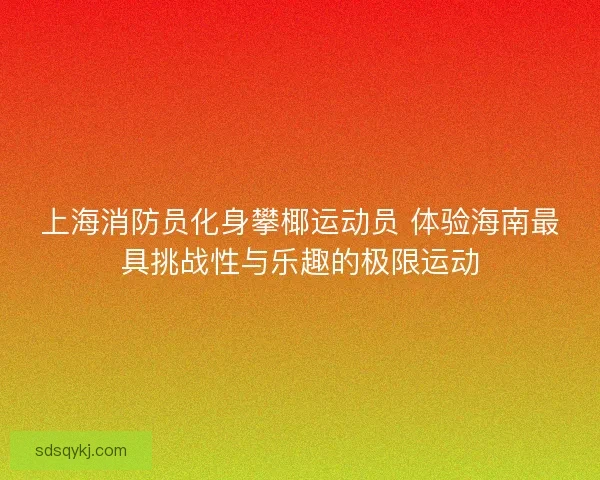 上海消防员化身攀椰运动员 体验海南最具挑战性与乐趣的极限运动