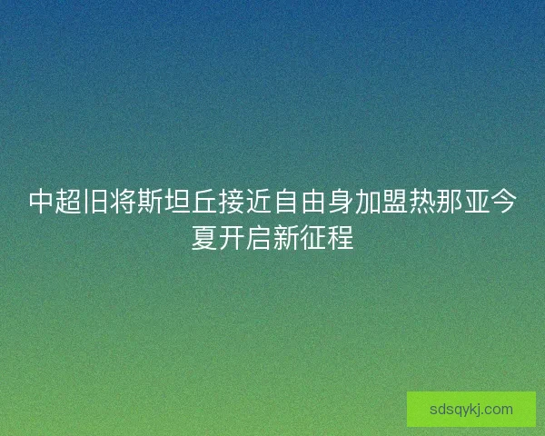 中超旧将斯坦丘接近自由身加盟热那亚今夏开启新征程